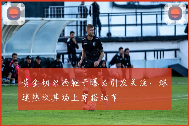 黄金切尔西鞋子曝光引发关注,球迷热议其场上穿搭细节