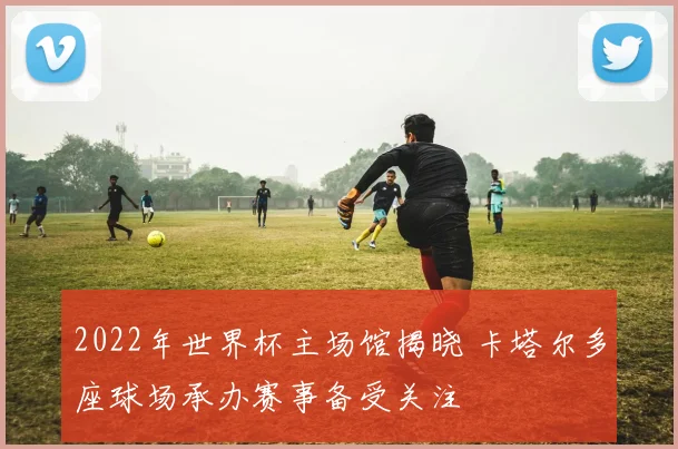 2022年世界杯主场馆揭晓 卡塔尔多座球场承办赛事备受关注