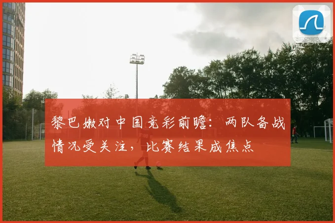 黎巴嫩对中国竞彩前瞻:两队备战情况受关注,比赛结果成焦点