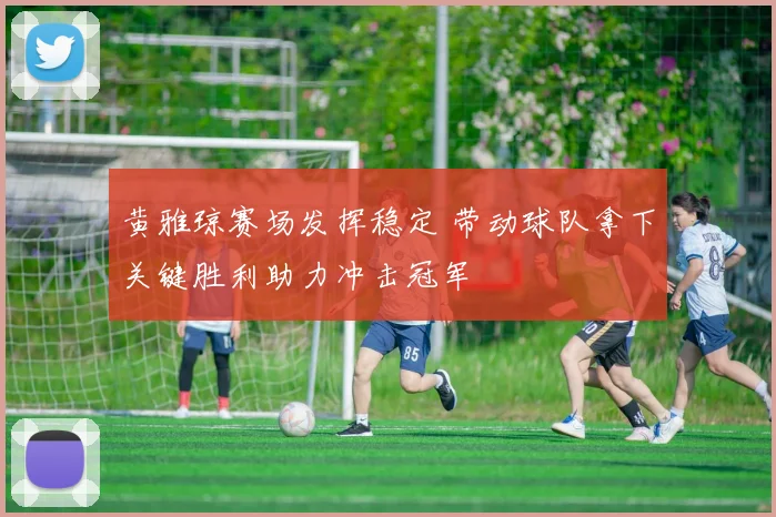 黄雅琼赛场发挥稳定 带动球队拿下关键胜利助力冲击冠军