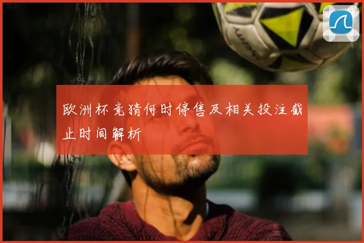 欧洲杯竞猜何时停售及相关投注截止时间解析