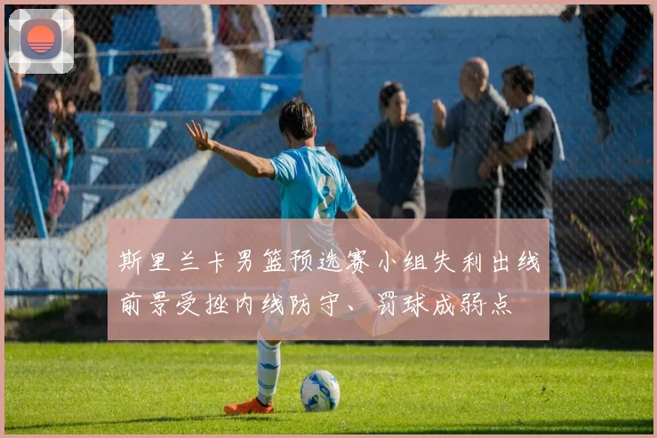 斯里兰卡男篮预选赛小组失利出线前景受挫内线防守、罚球成弱点