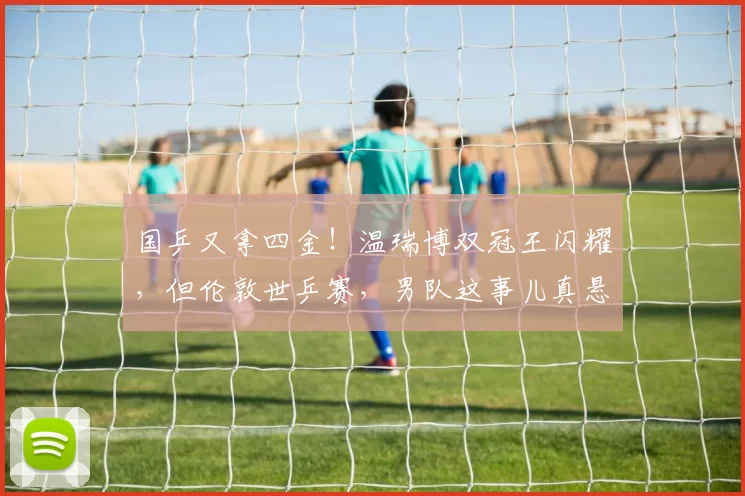 国乒又拿四金！温瑞博双冠王闪耀，但伦敦世乒赛，男队这事儿真悬