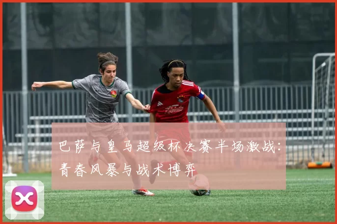 巴萨与皇马超级杯决赛半场激战：青春风暴与战术博弈