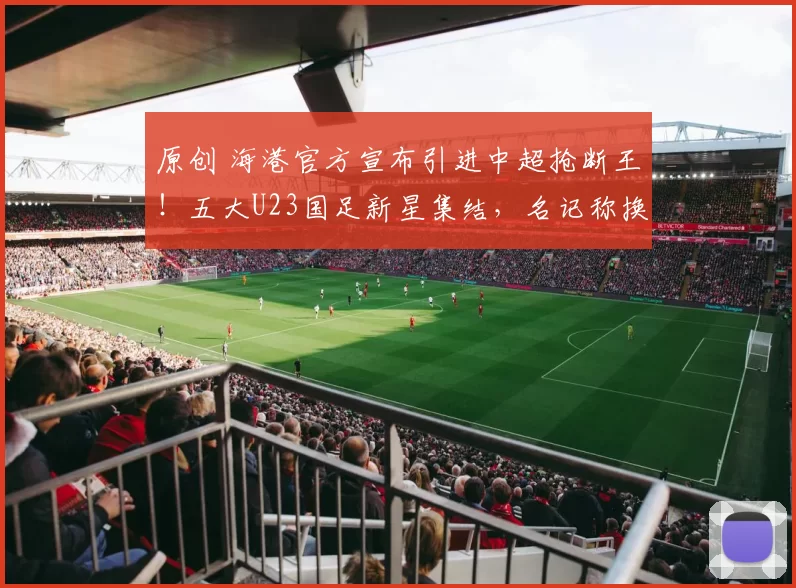 原创 海港官方宣布引进中超抢断王！五大U23国足新星集结，名记称换血远胜申花