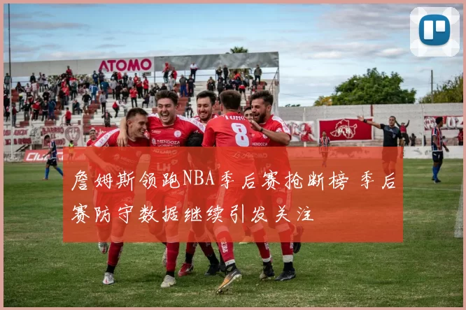 詹姆斯领跑NBA季后赛抢断榜 季后赛防守数据继续引发关注