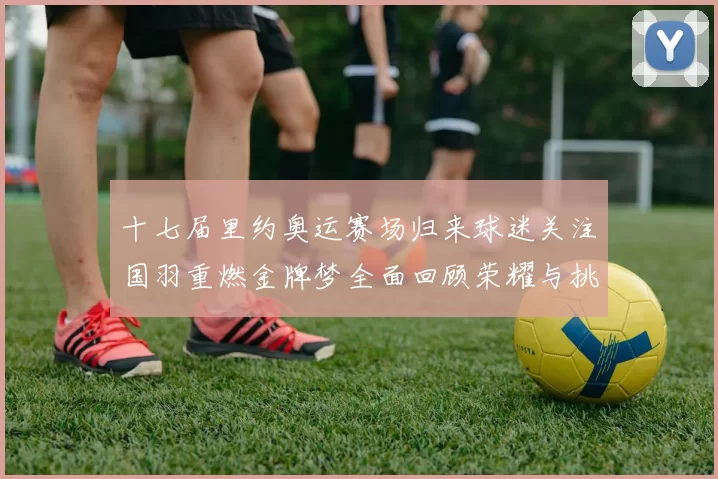 十七届里约奥运赛场归来球迷关注国羽重燃金牌梦全面回顾荣耀与挑战