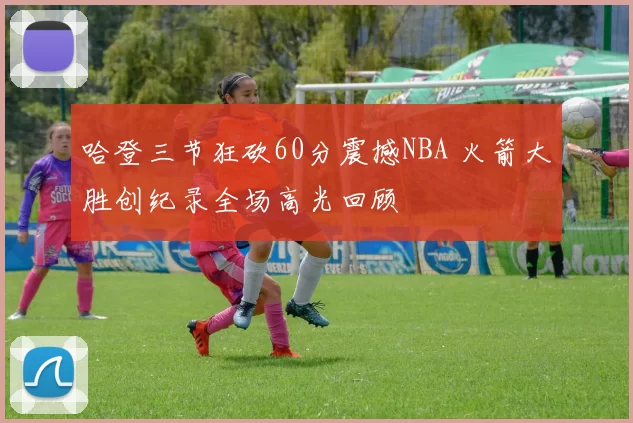 哈登三节狂砍60分震撼NBA 火箭大胜创纪录全场高光回顾