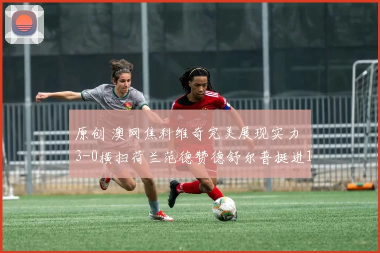 原创 澳网焦科维奇完美展现实力 3-0横扫荷兰范德赞德舒尔普挺进16强