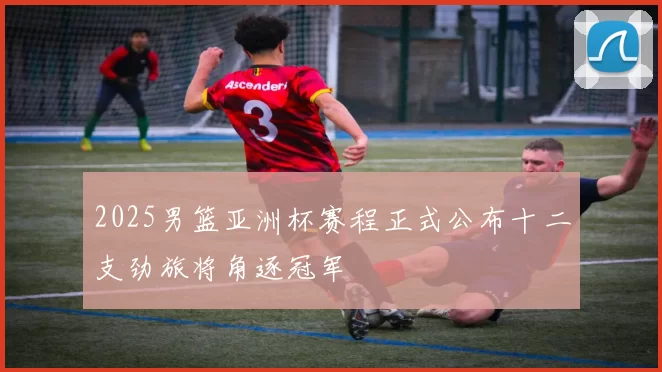 2025男篮亚洲杯赛程正式公布十二支劲旅将角逐冠军