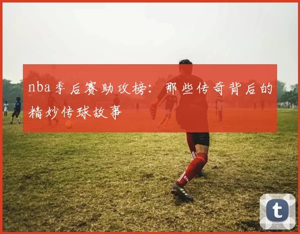 nba季后赛助攻榜：那些传奇背后的精妙传球故事