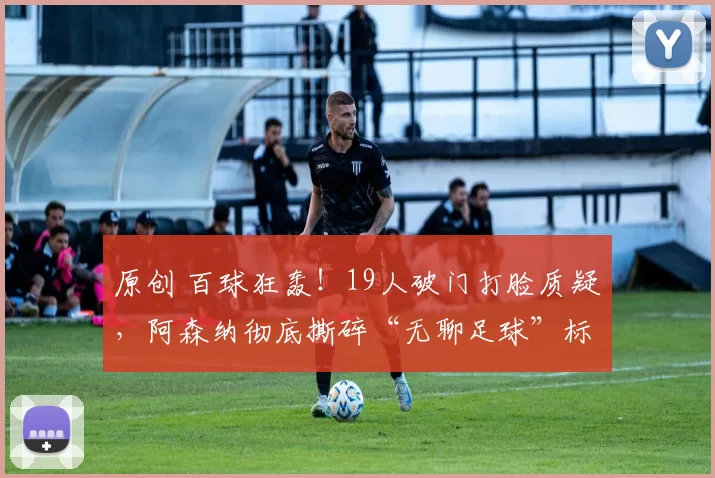 原创 百球狂轰！19人破门打脸质疑，阿森纳彻底撕碎“无聊足球”标签