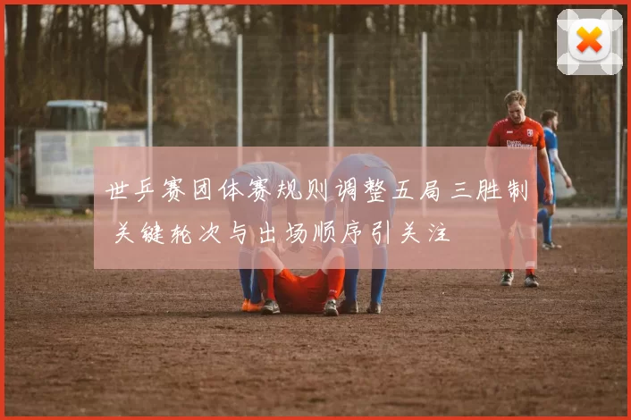 世乒赛团体赛规则调整五局三胜制 关键轮次与出场顺序引关注