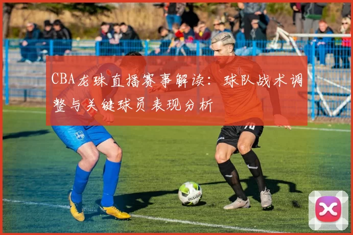 CBA龙珠直播赛事解读：球队战术调整与关键球员表现分析