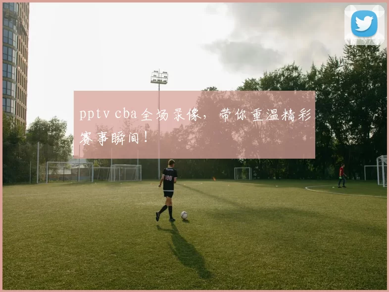 pptv cba全场录像，带你重温精彩赛事瞬间！