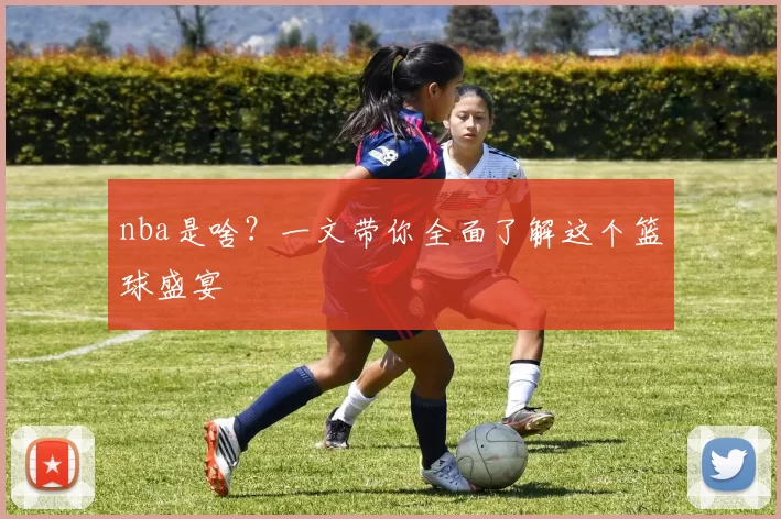nba是啥？一文带你全面了解这个篮球盛宴