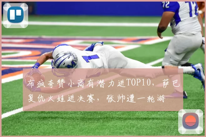 布疯夸赞小商有潜力进TOP10，萨巴复仇火娃进决赛，张帅遭一轮游