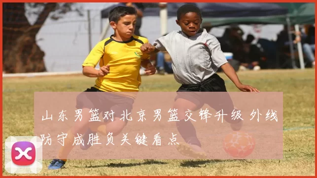 山东男篮对北京男篮交锋升级 外线防守成胜负关键看点