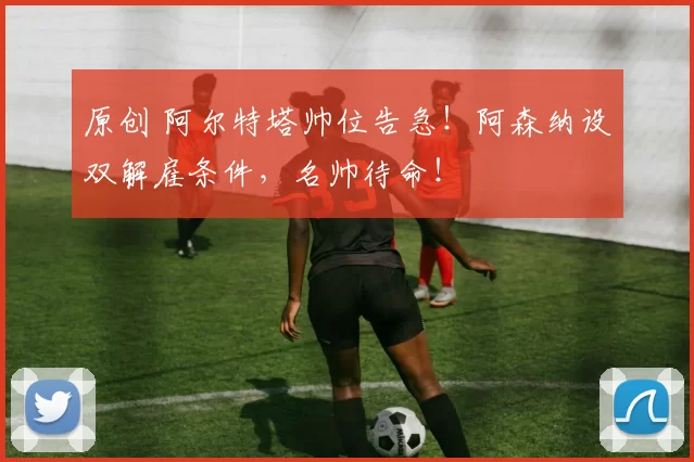 原创 阿尔特塔帅位告急！阿森纳设双解雇条件，名帅待命！