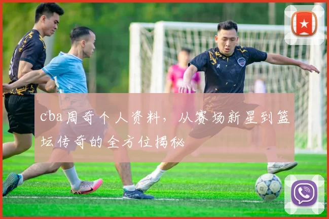 cba周奇个人资料，从赛场新星到篮坛传奇的全方位揭秘