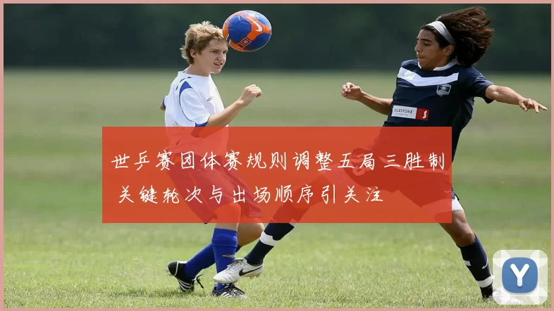 世乒赛团体赛规则调整五局三胜制 关键轮次与出场顺序引关注