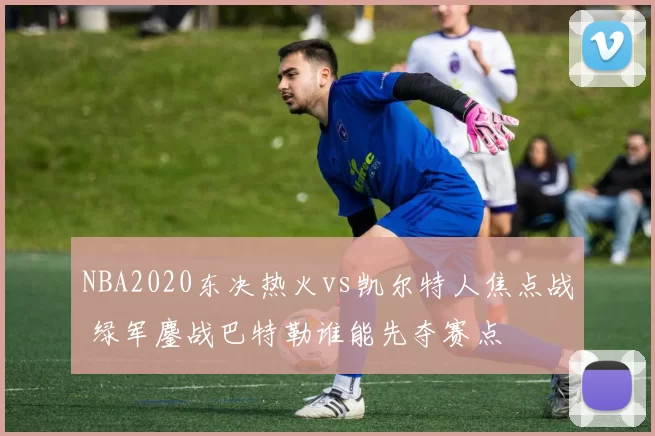 NBA2020东决热火vs凯尔特人焦点战 绿军鏖战巴特勒谁能先夺赛点