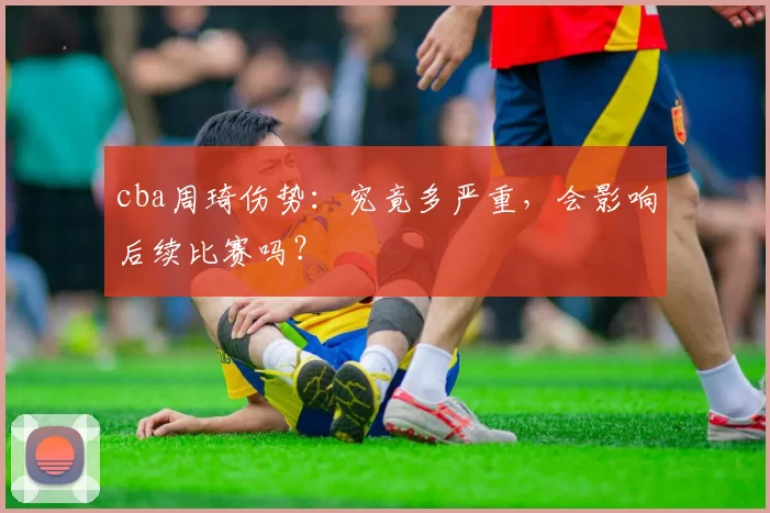 cba周琦伤势：究竟多严重，会影响后续比赛吗？