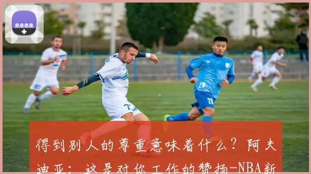 得到别人的尊重意味着什么？阿夫迪亚：这是对你工作的赞扬-NBA新闻