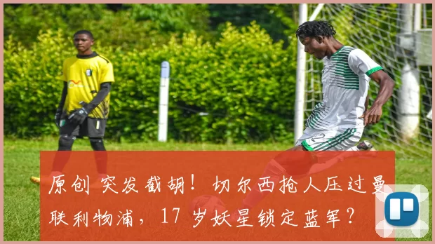 原创 突发截胡！切尔西抢人压过曼联利物浦，17 岁妖星锁定蓝军？