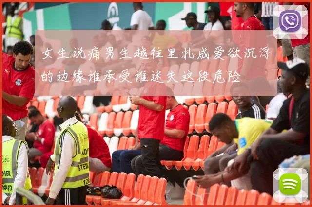 女生说痛男生越往里扎成爱欲沉浮的边缘谁承受谁迷失这段危险