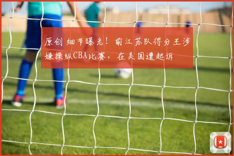 原创 细节曝光！前江苏队得分王涉嫌操纵CBA比赛，在美国遭起诉