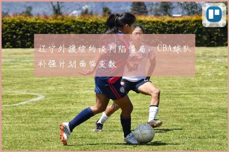 辽宁外援续约谈判陷僵局，CBA球队补强计划面临变数