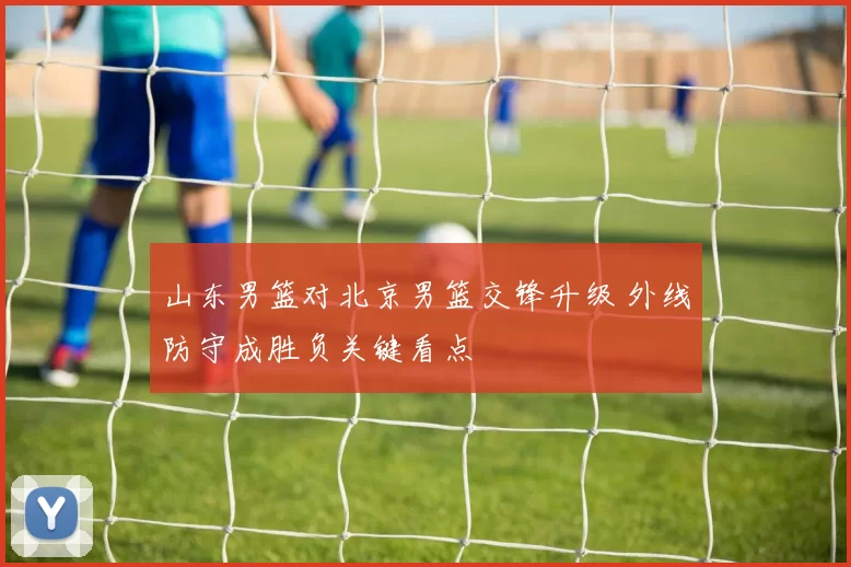 山东男篮对北京男篮交锋升级 外线防守成胜负关键看点