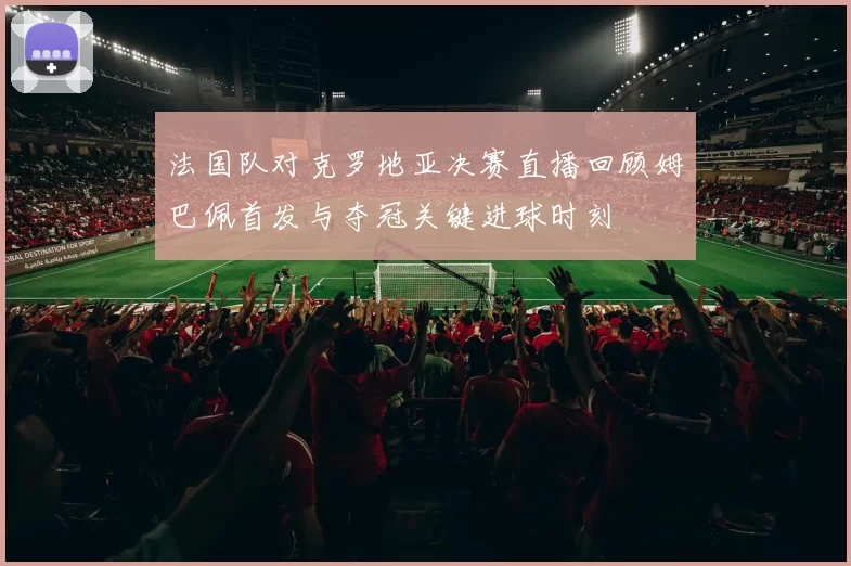 法国队对克罗地亚决赛直播回顾姆巴佩首发与夺冠关键进球时刻