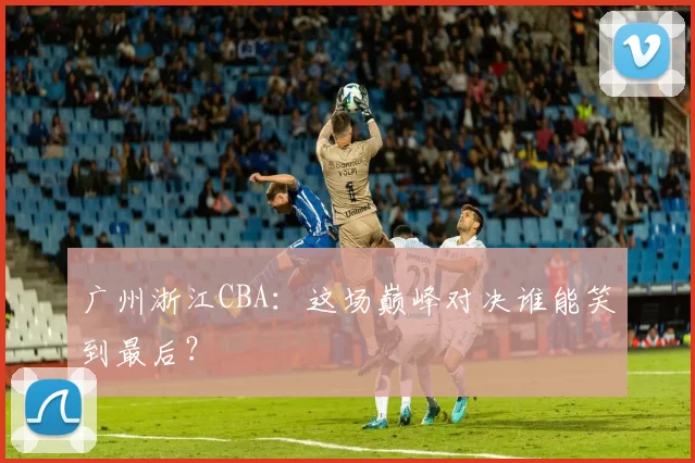 广州浙江CBA:这场巅峰对决谁能笑到最后?
